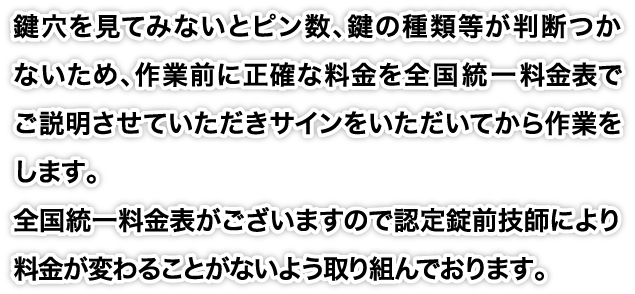 鍵穴を見てみないとピン数、鍵の種類等が判断つかないため、作業前に正確な料金を全国統一料金表でご説明させていただきサインをいただいてから作業をします。全国統一料金表がございますので認定錠前技師により料金が変わることがないよう取り組んでおります。